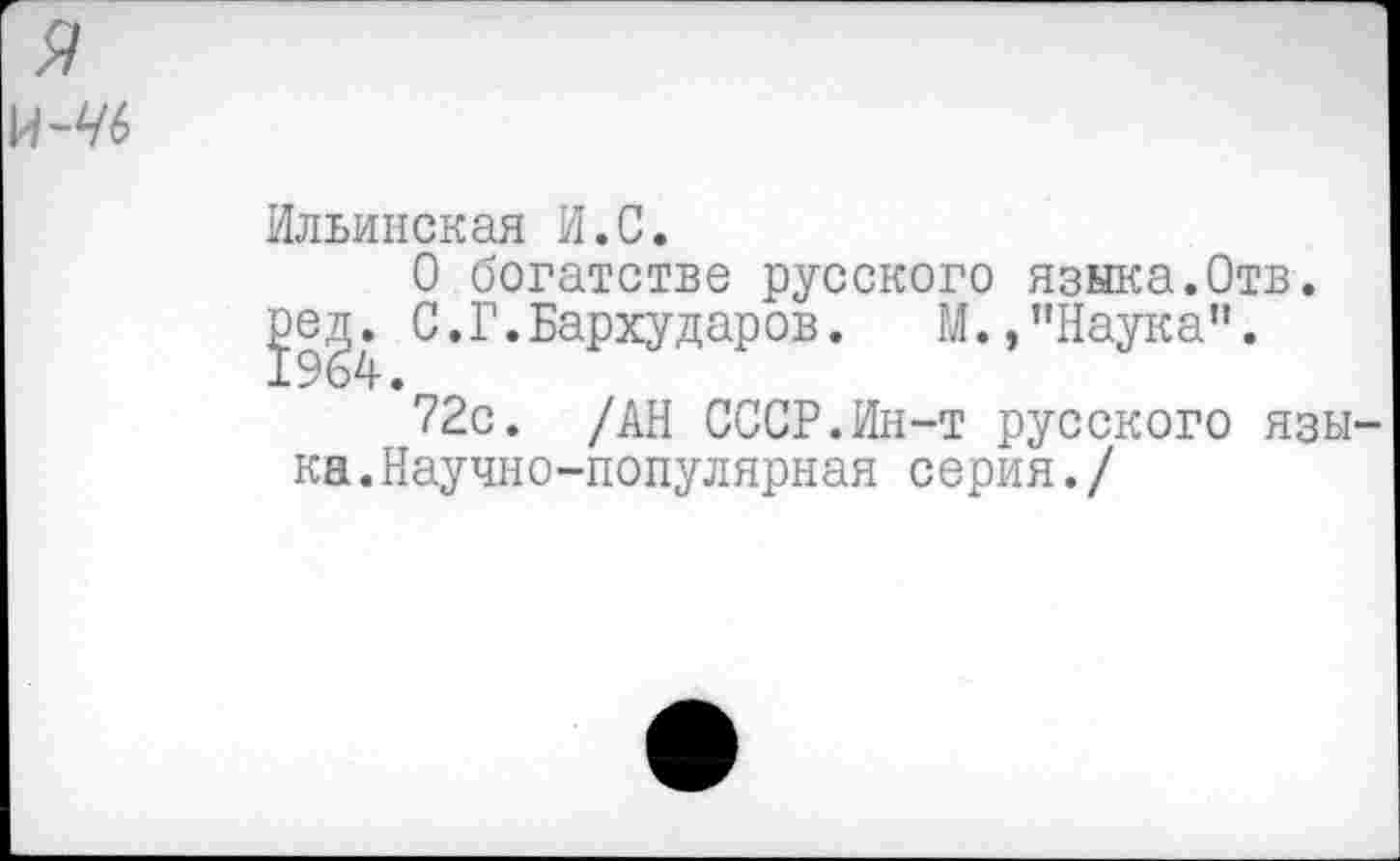 ﻿я
И-^6
Ильинская И.С.
О богатстве русского языка.Отв.
С.Г.Бархударов. М.,"Наука”.
72с. /АН СССР.Ин-т русского языка. Научно-популярная серия./